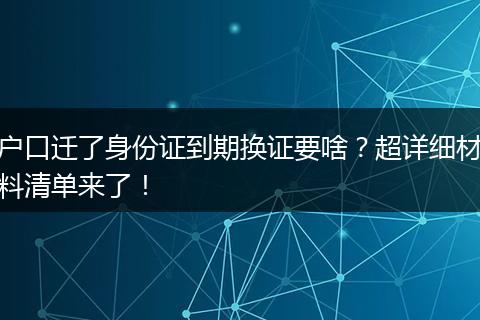 户口迁了身份证到期换证要啥？超详细材料清单来了！