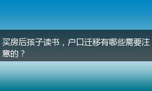 买房后孩子读书，户口迁移有哪些需要注意的？