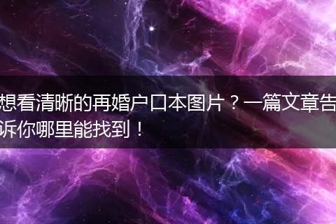 想看清晰的再婚户口本图片？一篇文章告诉你哪里能找到！