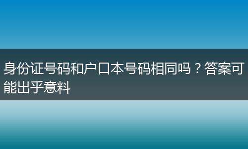 身份证号码和户口本号码相同吗？答案可能出乎意料