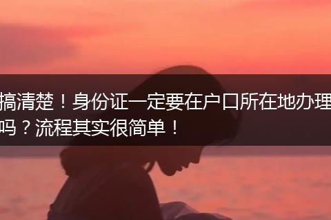 搞清楚！身份证一定要在户口所在地办理吗？流程其实很简单！
