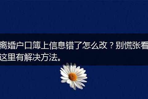 离婚户口簿上信息错了怎么改？别慌张看这里有解决方法。