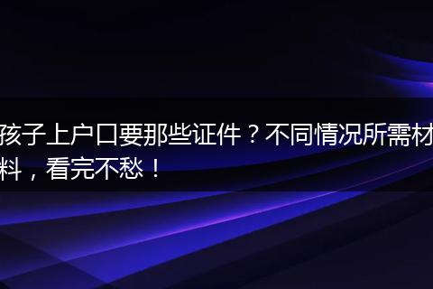 孩子上户口要那些证件？不同情况所需材料，看完不愁！