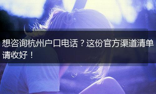 想咨询杭州户口电话？这份官方渠道清单请收好！