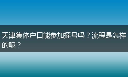 天津集体户口能参加摇号吗？流程是怎样的呢？