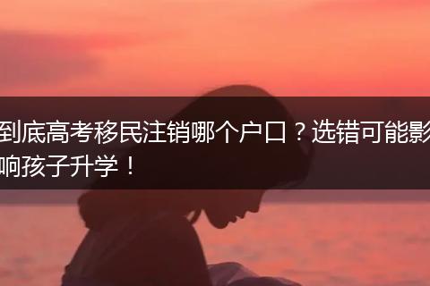 到底高考移民注销哪个户口？选错可能影响孩子升学！