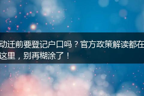 动迁前要登记户口吗？官方政策解读都在这里，别再糊涂了！