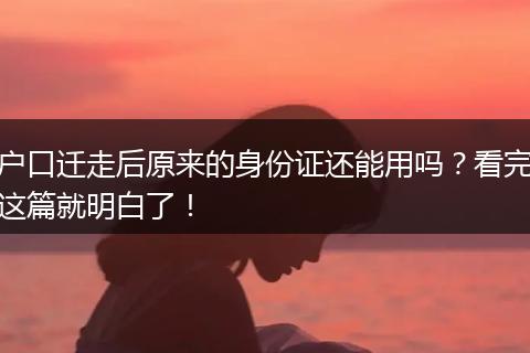 户口迁走后原来的身份证还能用吗？看完这篇就明白了！
