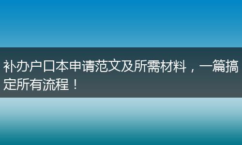 补办户口本申请范文及所需材料，一篇搞定所有流程！