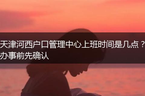 天津河西户口管理中心上班时间是几点？办事前先确认