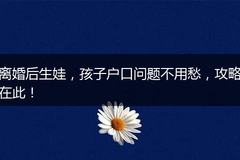 离婚后生娃，孩子户口问题不用愁，攻略在此！