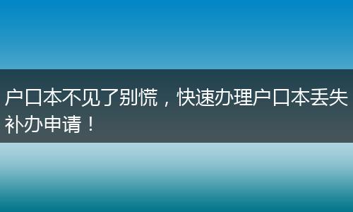 户口本不见了别慌，快速办理户口本丢失补办申请！