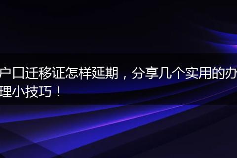 户口迁移证怎样延期，分享几个实用的办理小技巧！