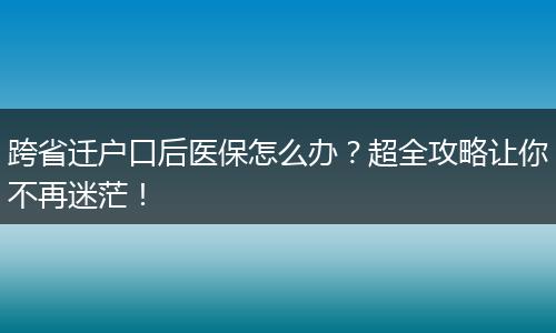跨省迁户口后医保怎么办？超全攻略让你不再迷茫！