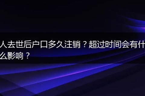 人去世后户口多久注销？超过时间会有什么影响？