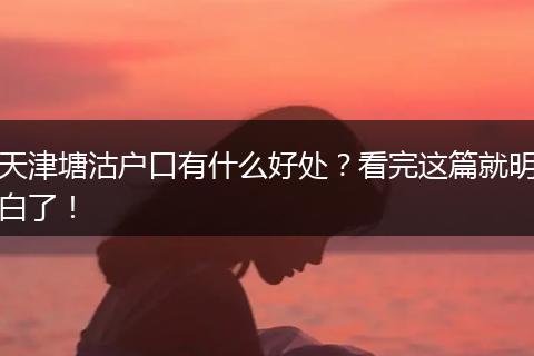 天津塘沽户口有什么好处？看完这篇就明白了！