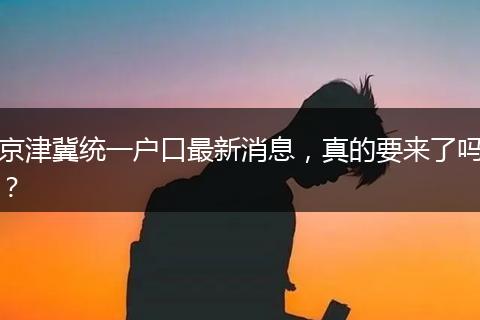 京津冀统一户口最新消息，真的要来了吗？