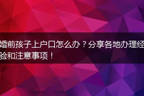 婚前孩子上户口怎么办？分享各地办理经验和注意事项！