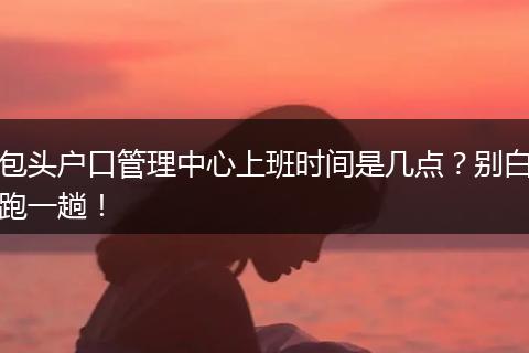 包头户口管理中心上班时间是几点？别白跑一趟！