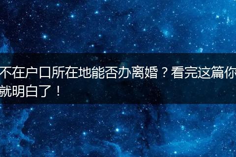 不在户口所在地能否办离婚？看完这篇你就明白了！