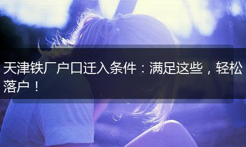 天津铁厂户口迁入条件：满足这些，轻松落户！