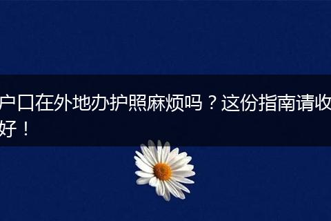 户口在外地办护照麻烦吗？这份指南请收好！