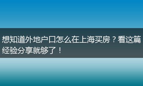想知道外地户口怎么在上海买房？看这篇经验分享就够了！