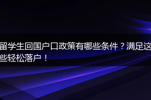 留学生回国户口政策有哪些条件？满足这些轻松落户！