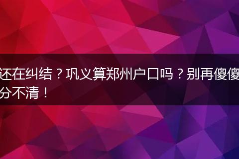 还在纠结？巩义算郑州户口吗？别再傻傻分不清！