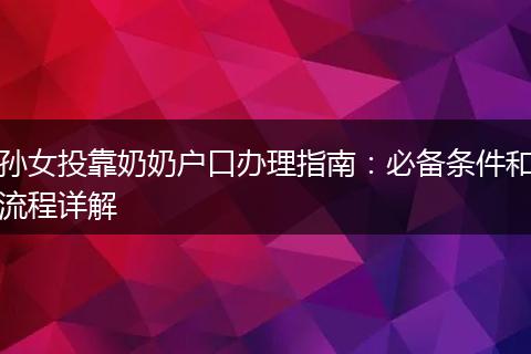 孙女投靠奶奶户口办理指南：必备条件和流程详解