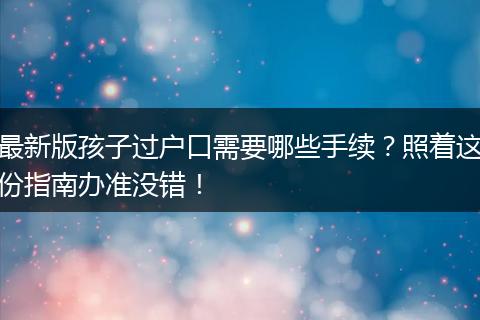 最新版孩子过户口需要哪些手续？照着这份指南办准没错！