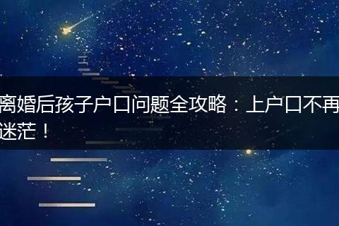 离婚后孩子户口问题全攻略：上户口不再迷茫！