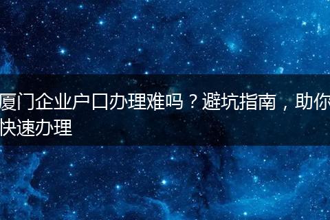 厦门企业户口办理难吗？避坑指南，助你快速办理