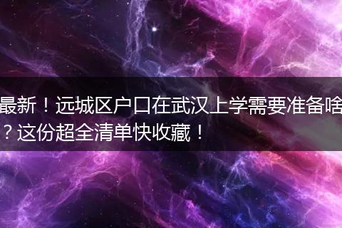 最新！远城区户口在武汉上学需要准备啥？这份超全清单快收藏！