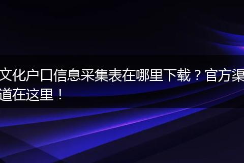 文化户口信息采集表在哪里下载？官方渠道在这里！