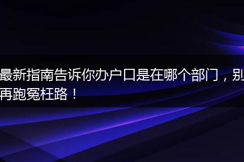 最新指南告诉你办户口是在哪个部门，别再跑冤枉路！