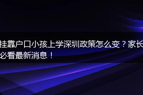挂靠户口小孩上学深圳政策怎么变？家长必看最新消息！