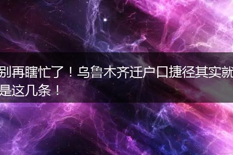 别再瞎忙了！乌鲁木齐迁户口捷径其实就是这几条！