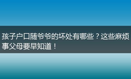 孩子户口随爷爷的坏处有哪些？这些麻烦事父母要早知道！