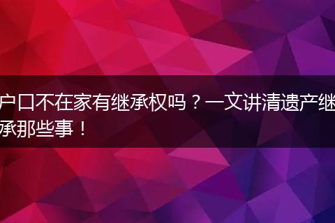 户口不在家有继承权吗？一文讲清遗产继承那些事！