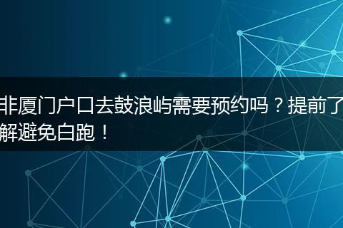 非厦门户口去鼓浪屿需要预约吗？提前了解避免白跑！