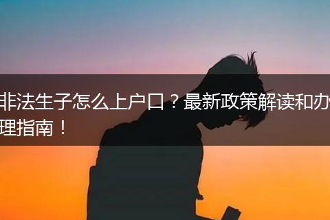 非法生子怎么上户口？最新政策解读和办理指南！