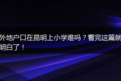 外地户口在昆明上小学难吗？看完这篇就明白了！