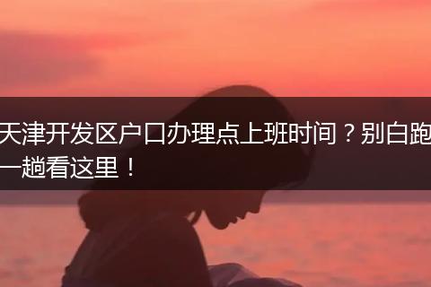 天津开发区户口办理点上班时间？别白跑一趟看这里！