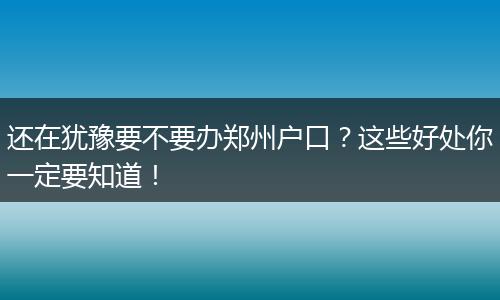 还在犹豫要不要办郑州户口？这些好处你一定要知道！
