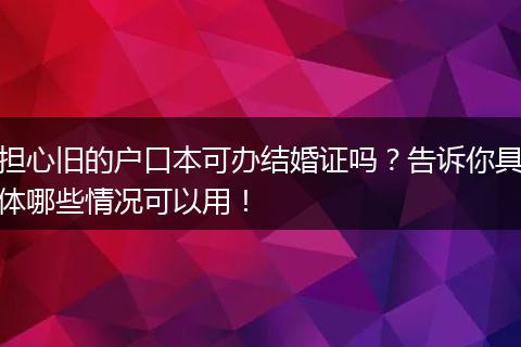 担心旧的户口本可办结婚证吗？告诉你具体哪些情况可以用！
