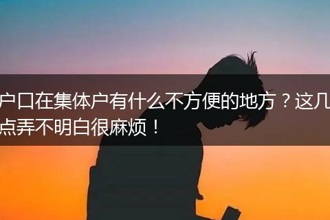 户口在集体户有什么不方便的地方？这几点弄不明白很麻烦！