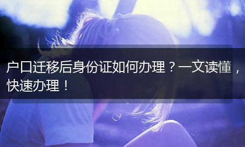 户口迁移后身份证如何办理？一文读懂，快速办理！