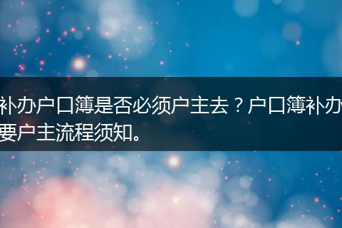 补办户口簿是否必须户主去？户口簿补办要户主流程须知。