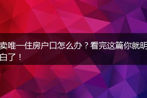 卖唯一住房户口怎么办？看完这篇你就明白了！